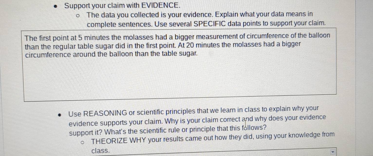 Support your claim with EVIDENCE. 
a The data you collected is your evidence. Explain what your data means in 
complete sentences. Use several SPECIFIC data points to support your claim. 
The first point at 5 minutes the molasses had a bigger measurement of circumference of the balloon 
than the regular table sugar did in the first point. At 20 minutes the molasses had a bigger 
circumference around the balloon than the table sugar. 
Use REASONING or scientific principles that we learn in class to explain why your 
evidence supports your claim. Why is your claim correct and why does your evidence 
support it? What's the scientific rule or principle that this follows? 
THEORIZE WHY your results came out how they did, using your knowledge from 
class.