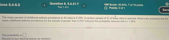 ions 5.4-5.5 Question 8, 5.4.31-T HW Score: 36.84%, 7 of 19 points Save 
Part 1 of 2 Points: 0 of 1 
The mean percent of childhood asthma prevalence in 43 cities is 2.16%. A random sample of 31 of these cities is selected. What is the probability that the 
mean childhood asthma prevalence for the sample is greater than 2.5%? Interpret this probability. Assume that sigma =1.40%
The probability is □ 
(Round to four decimal places as needed.)