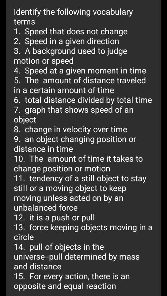 Identify the following vocabulary 
terms 
1. Speed that does not change 
2. Speed in a given direction 
3. A background used to judge 
motion or speed 
4. Speed at a given moment in time 
5. The amount of distance traveled 
in a certain amount of time 
6. total distance divided by total time 
7. graph that shows speed of an 
object 
8. change in velocity over time 
9. an object changing position or 
distance in time 
10. The amount of time it takes to 
change position or motion 
11. tendency of a still object to stay 
still or a moving object to keep 
moving unless acted on by an 
unbalanced force 
12. it is a push or pull 
13. force keeping objects moving in a 
circle 
14. pull of objects in the 
universe--pull determined by mass 
and distance 
15. For every action, there is an 
opposite and equal reaction