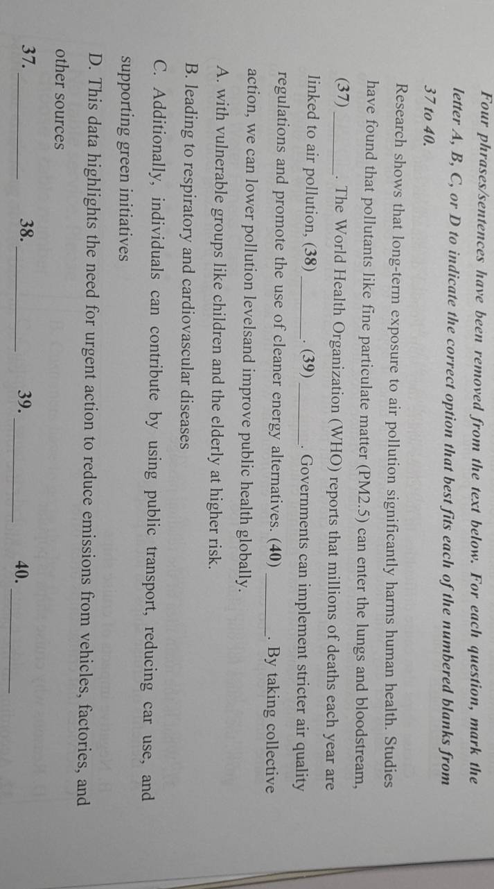 Four phrases/sentences have been removed from the text below. For each question, mark the
letter A, B, C, or D to indicate the correct option that best fits each of the numbered blanks from
37 to 40.
Research shows that long-term exposure to air pollution significantly harms human health. Studies
have found that pollutants like fine particulate matter (PM2.5) can enter the lungs and bloodstream,
(37)_ . The World Health Organization (WHO) reports that millions of deaths each year are
linked to air pollution, (38) _. (39) _. Governments can implement stricter air quality
regulations and promote the use of cleaner energy alternatives. (40) _. By taking collective
action, we can lower pollution levelsand improve public health globally.
A. with vulnerable groups like children and the elderly at higher risk.
B. leading to respiratory and cardiovascular diseases
C. Additionally, individuals can contribute by using public transport, reducing car use, and
supporting green initiatives
D. This data highlights the need for urgent action to reduce emissions from vehicles, factories, and
other sources
37. _38._ 39._ 40._