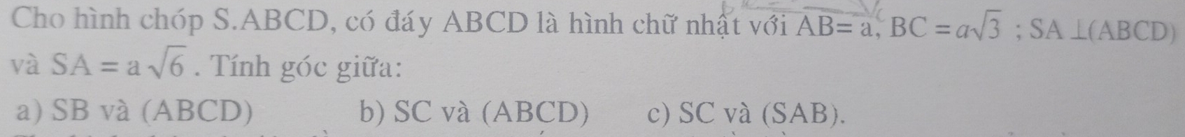 Cho hình chóp S. ABCD, có đáy ABCD là hình chữ nhật với AB=a, BC=asqrt(3); SA⊥ (ABCD)
và SA=asqrt(6). Tính góc giữa:
a) SB và (ABCD) b) SC và (ABCD) c) SC và (SAB).