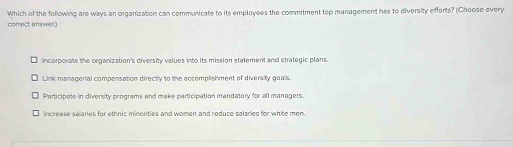 Which of the following are ways an organization can communicate to its employees the commitment top management has to diversity efforts? (Choose every
correct answer.)
Incorporate the organization's diversity values into its mission statement and strategic plans.
Link managerial compensation directly to the accomplishment of diversity goals.
Participate in diversity programs and make participation mandatory for all managers.
Increase salaries for ethnic minorities and women and reduce salaries for white men.