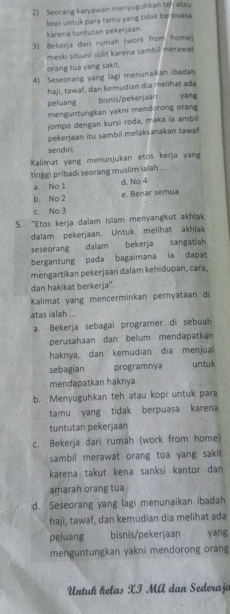 Seorang karyawan menyuguhkan teh atau
kopi untuk para tamu yang tidak be puasa 
karena tuntutan pekerjaan.
3) Bekerja dari rumah (work from home)
meski situasi sulit karena sambil merawat
orang tua yang sakit.
4) Seseorang yang lagi menunaikan ibadah
haji, tawaf, dan kemudian dia melihat ada
peluang bisnis/pekerjaan yang
menguntungkan yakni mendorong orang
jompo dengan kursi roda, maka ia ambil
pekerjaan itu sambil melaksanakan tawaf
sendiri.
Kalimat yang menunjukan etos kerja yang
tinggi pribadi seorang muslim ialah ...
a. No 1 d. No 4
b. No 2 e. Benar semu
c. No 3
5. “Etos kerja dalam Islam menyangkut akhlak
dalam pekerjaan. Untuk melihat akhlak
seseorang  dalam bekerja sangatlah
bergantung pada bagaimana ia dapat
mengartikan pekerjaan dalam kehidupan, cara,
dan hakikat berkerja”.
Kalimat yang mencerminkan pernyataan di
atas ialah ...
a. Bekerja sebagai programer di sebuah
perusahaan dan belum mendapatkan
haknya, dan kemudian dia menjual
sebagian programnya untuk
mendapatkan haknya
b. Menyuguhkan teh atau kopi untuk para
tamu yang tidak berpuasa karena
tuntutan pekerjaan
c. Bekerja dari rumah (work from home)
sambil merawat orang tua yang sakit 
karena takut kena sanksi kantor dan
amarah orang tua
d. Seseorang yang lagi menunaikan ibadah
haji, tawaf, dan kemudian dia melihat ada
peluang bisnis/pekerjaan yang
menguntungkan yakni mendorong orang
Untuß kelas XI MA dan Sederaja