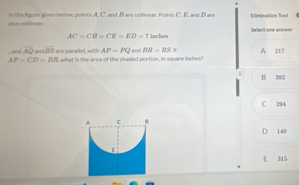 in the figure given below, points A, C, and B are collinear. Points C, E, and Dare Elimination Tool
also collinear: Select one answer
AC=CB=CE=ED=7 inches
and overline AQ and overline BS are parallel, with AP=PQ and BR=RS.If A 217
AP=CD=BR what is the area of the shaded portion, in square inches
H B 392
C 294
D 140
E 315