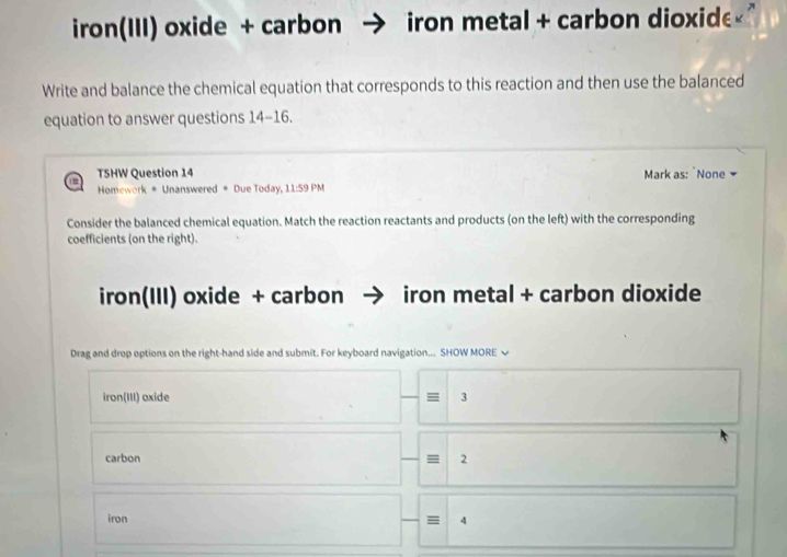 iron(III) oxide + carbon iron metal + carbon dioxide" 
Write and balance the chemical equation that corresponds to this reaction and then use the balanced 
equation to answer questions 14-16. 
T5HW Question 14 Mark as: `None 
Homework # Unanswered # Due Today, 11:59 PM 
Consider the balanced chemical equation. Match the reaction reactants and products (on the left) with the corresponding 
coefficients (on the right). 
iron(III) oxide + carbon iron metal + carbon dioxide 
Drag and drop options on the right-hand side and submit. For keyboard navigation... SHOW MORE √ 
iron(III) oxide = 3
carbon 2
iron = 4