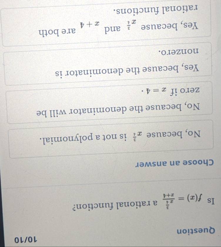 10/10
Question
Is f(x)=frac x^(frac 3)4x+4 a rational function?
Choose an answer
No, because x^(frac 3)4 is not a polynomial.
No, because the denominator will be
zero if x=4·
Yes, because the denominator is
nonzero.
Yes, because x^(frac 3)4 and x+4 are both
rational functions.