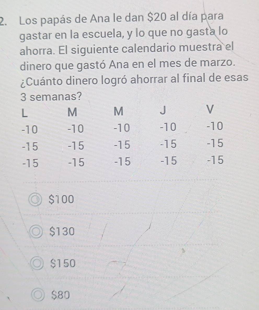 Los papás de Ana le dan $20 al día para
gastar en la escuela, y lo que no gasta lo
ahorra. El siguiente calendario muestra el
dinero que gastó Ana en el mes de marzo.
¿Cuánto dinero logró ahorrar al final de esas
3 semanas?
$100
$130
$150
$80