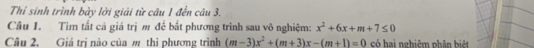 Thí sinh trình bày lời giải từ câu 1 đến câu 3. 
Câu 1. Tìm tất cả giá trị m để bất phương trình sau vô nghiệm: x^2+6x+m+7≤ 0
Câu 2, Giá trị nào của m thì phương trình (m-3)x^2+(m+3)x-(m+1)=0 có hai nghiêm phân biệt