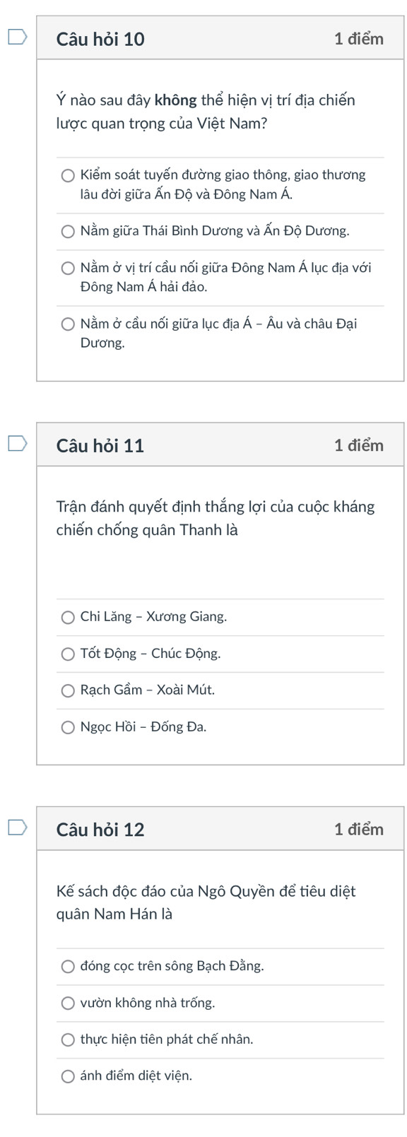 Câu hỏi 10 1 điểm
Ý nào sau đây không thể hiện vị trí địa chiến
lược quan trọng của Việt Nam?
Kiểm soát tuyến đường giao thông, giao thương
lâu đời giữa Ấn Độ và Đông Nam Á.
Nằm giữa Thái Bình Dương và Ấn Độ Dương.
Nằm ở vị trí cầu nối giữa Đông Nam Á lục địa với
Đông Nam Á hải đảo.
Nằm ở cầu nối giữa lục địa Á - Âu và châu Đại
Dương.
Câu hỏi 11 1 điểm
Trận đánh quyết định thắng lợi của cuộc kháng
chiến chống quân Thanh là
Chi Lăng - Xương Giang.
Tốt Động - Chúc Động.
Rạch Gầm - Xoài Mút.
Ngọc Hồi - Đống Đa.
Câu hỏi 12 1 điểm
Kế sách độc đáo của Ngô Quyền để tiêu diệt
quân Nam Hán là
đóng cọc trên sông Bạch Đằng.
vườn không nhà trống.
thực hiện tiên phát chế nhân.
ánh điểm diệt viện.