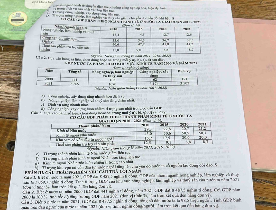 nhà khoa học Cơ cầu ngành kinh tế chuyển dịch theo hướng công nghiệp hoá, hiện đại hoá.
B. Tỉ trọng dịch vụ cao nhất và tăng liên tục.
C. Tỉ trọng công nghiệp, xây dựng tăng liên tục.
D. Tỉ trọng nông nghiệp, lâm nghiệp và thuỷ sản giảm chủ yếu do biến đổi khi hậu. S
Cơ CÁU GDP PHâN THEO NGANH KINH TÊ Ở NƯớc TA GIAI ĐOẠN 2010 - 2021
Tợm chóng Em
(Nguồn: Niên giám thông kê năm 2011, 2016, 2022)
Câu 2. Dựa vào bảng sá liệu, chọn đúng hoặc sai trong mỗi ý a), b), c), d) sau đây:
GDP NƯỚc ta phân thEo khu vực kinh tẻ năm 2000 và năm 2021
a) Công nghiệp, xây dựng tăng nhanh hơn dịch vụ.
b) Nông nghiệp, lâm nghiệp và thuỷ sản tăng chậm nhất.
c) Dịch vụ tăng nhanh nhất.
d) Công nghiệp, xây dựng luôn chiếm ti trọng cao nhất trong cơ cấu GDP.
Câu 3. Dựa vào bảng số liệu, chọn đúng hoặc sai trong mỗi ý a), b), c), d) sau đây:
Cơ CÂU GDP PHÂN THEO THÀNH PHÀN KINH TÊ Ở NƯỚC TA
(Nguồn: Niên giám thông kê năm
e) Tỉ trọng thành phần kinh tế Nhà nước giảm liên tục.
f) Ti trọng thành phần kinh tế ngoài Nhà nước tăng liên tục.
g) Kinh tế ngoài Nhà nước luôn chiếm tỉ trọng cao nhất.
h) Tỉ trọng khu vực có vốn đầu tư nước ngoài tăng lên chủ yếu do nước ta cổ nguồn lao động dồi dào. S
phàN III. cầu trÁC ngHiệM YêU càU trả lời ngẢn
Câu 1. Biết ở nước ta năm 2021, GDP đạt 8 487,5 nghìn tỉ đồng, GDP của nhóm ngành nông nghiệp, lâm nghiệp và thuỷ
sản là 1 069,7 nghìn tỉ đồng. Tính tỉ trọng GDP của khu vực nông nghiệp, lâm nghiệp và thuỷ sản của nước ta năm 2021
(đơn vị tính: %, làm tròn kết quả đến hàng đơn vị).
Câu 2. Biết ở nước ta, năm 2000 GDP đạt 441 nghìn tỉ đồng, năm 2021 GDP đạt 8 487,5 nghìn tỉ đồng. Coi GDP năm
2000 là 100 %, tính tốc độ tăng trưởng GDP năm 2021 (đơn vị tính: %, làm tròn kết quả đến hàng đơn vị).
Câu 3. Biết ở nước ta năm 2021, GDP đạt 8 487,5 nghìn tỉ đồng, tổng số dân nước ta là 98,5 triệu người. Tính GDP bình
quân trên đầu người của nước ta năm 2021 (đơn vị tính: nghìn đồng/người, làm tròn kết quả đến hàng đơn vị).