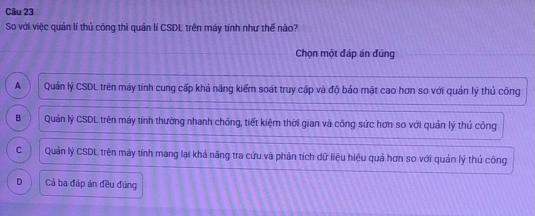 So với việc quản lí thủ công thì quản lí CSDL trên máy tính như thế nào?
Chọn một đáp án đúng
A Quản lý CSDL trên máy tính cung cấp khả năng kiểm soát truy cập và độ bảo mật cao hơn so với quản lý thủ công
B Quản lý CSDL trên máy tính thường nhanh chóng, tiết kiệm thời gian và công sức hơn so với quản lý thủ công
C Quản lý CSDL trên máy tính mang lại khả năng tra cứu và phân tích dữ liệu hiệu quả hơn so với quản lý thủ công
D Cả ba đáp án đều đúng