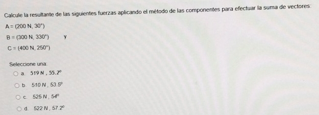 Calcule la resultante de las siguientes fuerzas aplicando el método de las componentes para efectuar la suma de vectores:
A=(200N,30°)
B=(300N,330°) y
C=(400N,250°)
Seleccione una
a. 519N, 55.2°
b. 510N, 53.5°
c. 525N, 54°
d. 522N, 57.2°