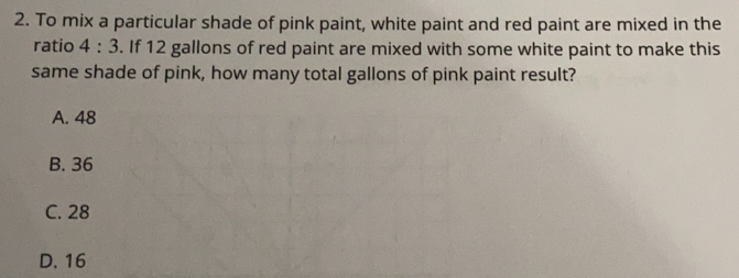 To mix a particular shade of pink paint, white paint and red paint are mixed in the
ratio 4:3. If 12 gallons of red paint are mixed with some white paint to make this
same shade of pink, how many total gallons of pink paint result?
A. 48
B. 36
C. 28
D. 16