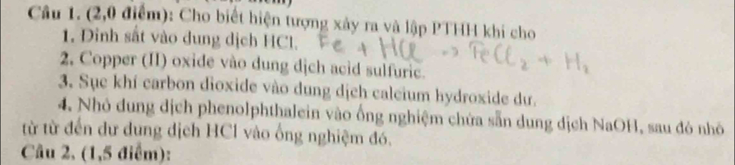 (2,0 điểm): Cho biết hiện tượng xảy ra và lập PTHH khi cho 
1. Dinh sắt vào dung dịch HCl. 
2. Copper (II) oxide vào dung dịch acid sulfuric. 
3. Sục khí carbon dioxide vào dung dịch caleium hydroxide dư. 
4. Nhỏ dung dịch phenolphthalein vào ống nghiệm chứa sẵn dung địch NaOH, sau đó nhỏ 
từ từ đến dư dung dịch HCl vào ống nghiệm đó. 
Câu 2, (1,5 điểm):