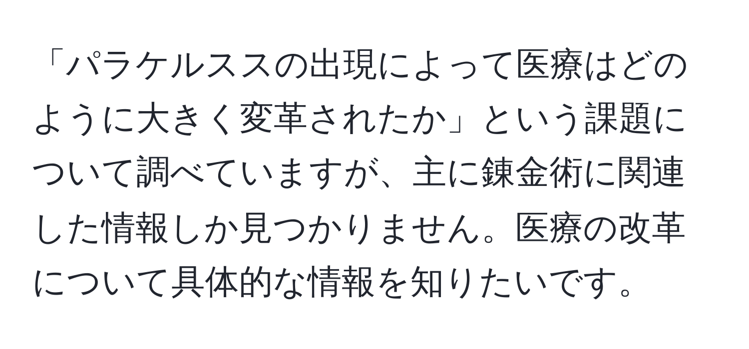 「パラケルススの出現によって医療はどのように大きく変革されたか」という課題について調べていますが、主に錬金術に関連した情報しか見つかりません。医療の改革について具体的な情報を知りたいです。