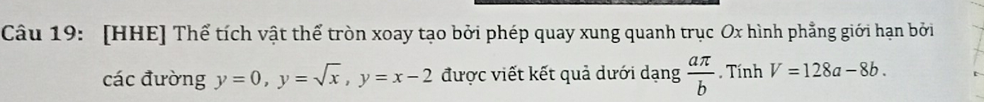 [HHE] Thể tích vật thể tròn xoay tạo bởi phép quay xung quanh trục Ox hình phẳng giới hạn bởi 
các đường y=0, y=sqrt(x), y=x-2 được viết kết quả dưới dạng  aπ /b . Tính V=128a-8b.