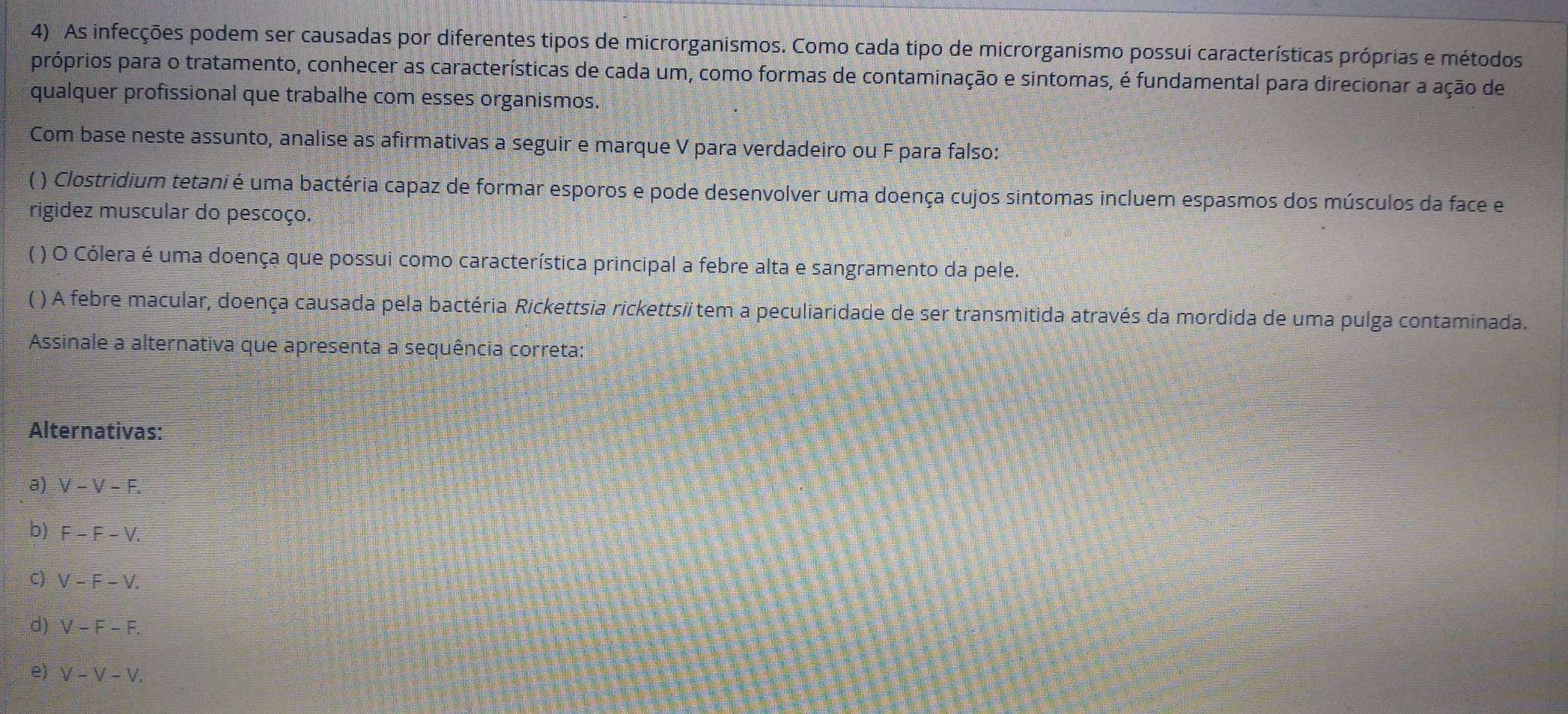 As infecções podem ser causadas por diferentes tipos de microrganismos. Como cada tipo de microrganismo possui características próprias e métodos
próprios para o tratamento, conhecer as características de cada um, como formas de contaminação e sintomas, é fundamental para direcionar a ação de
qualquer profissional que trabalhe com esses organismos.
Com base neste assunto, analise as afirmativas a seguir e marque V para verdadeiro ou F para falso:
( ) Clostridium tetani é uma bactéria capaz de formar esporos e pode desenvolver uma doença cujos sintomas incluem espasmos dos músculos da face e
rigidez muscular do pescoço.
( ) O Cólera é uma doença que possui como característica principal a febre alta e sangramento da pele.
( ) A febre macular, doença causada pela bactéria Rickettsia rickettsi tem a peculiaridade de ser transmitida através da mordida de uma pulga contaminada.
Assinale a alternativa que apresenta a sequência correta:
Alternativas:
a) V-V-F.
b) F-F-V.
C) V-F-V.
d) V-F-F.
e) V-V-V.