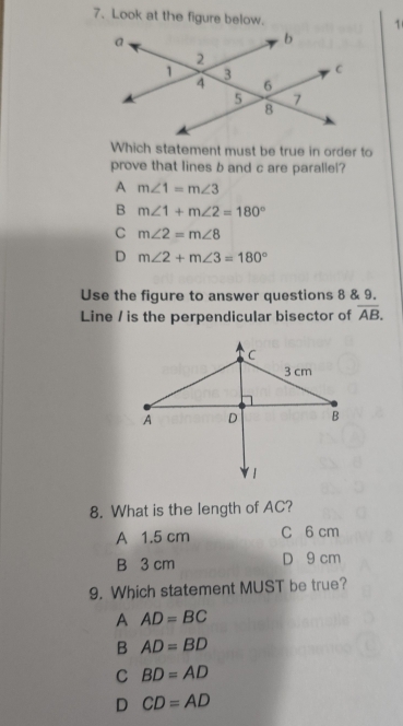 Look at the figure below.
1
Which statement must be true in order to
prove that lines b and c are parallel?
A m∠ 1=m∠ 3
B m∠ 1+m∠ 2=180°
C m∠ 2=m∠ 8
D m∠ 2+m∠ 3=180°
Use the figure to answer questions 8 & 9.
Line / is the perpendicular bisector of overline AB. 
8. What is the length of AC?
A 1.5 cm C 6 cm
B 3 cm D 9 cm
9. Which statement MUST be true?
A AD=BC
B AD=BD
C BD=AD
D CD=AD