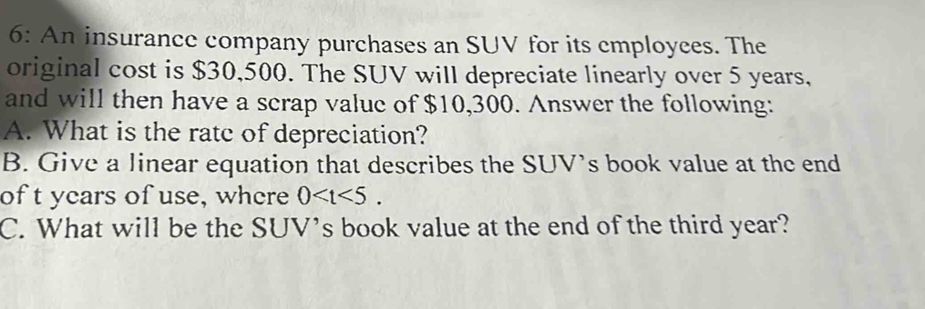 6: An insurance company purchases an SUV for its employees. The 
original cost is $30,500. The SUV will depreciate linearly over 5 years, 
and will then have a scrap valuc of $10,300. Answer the following: 
A. What is the ratc of depreciation? 
B. Give a linear equation that describes the SUV's book value at the end 
of t years of use, where 0 . 
C. What will be the SUV's book value at the end of the third year?