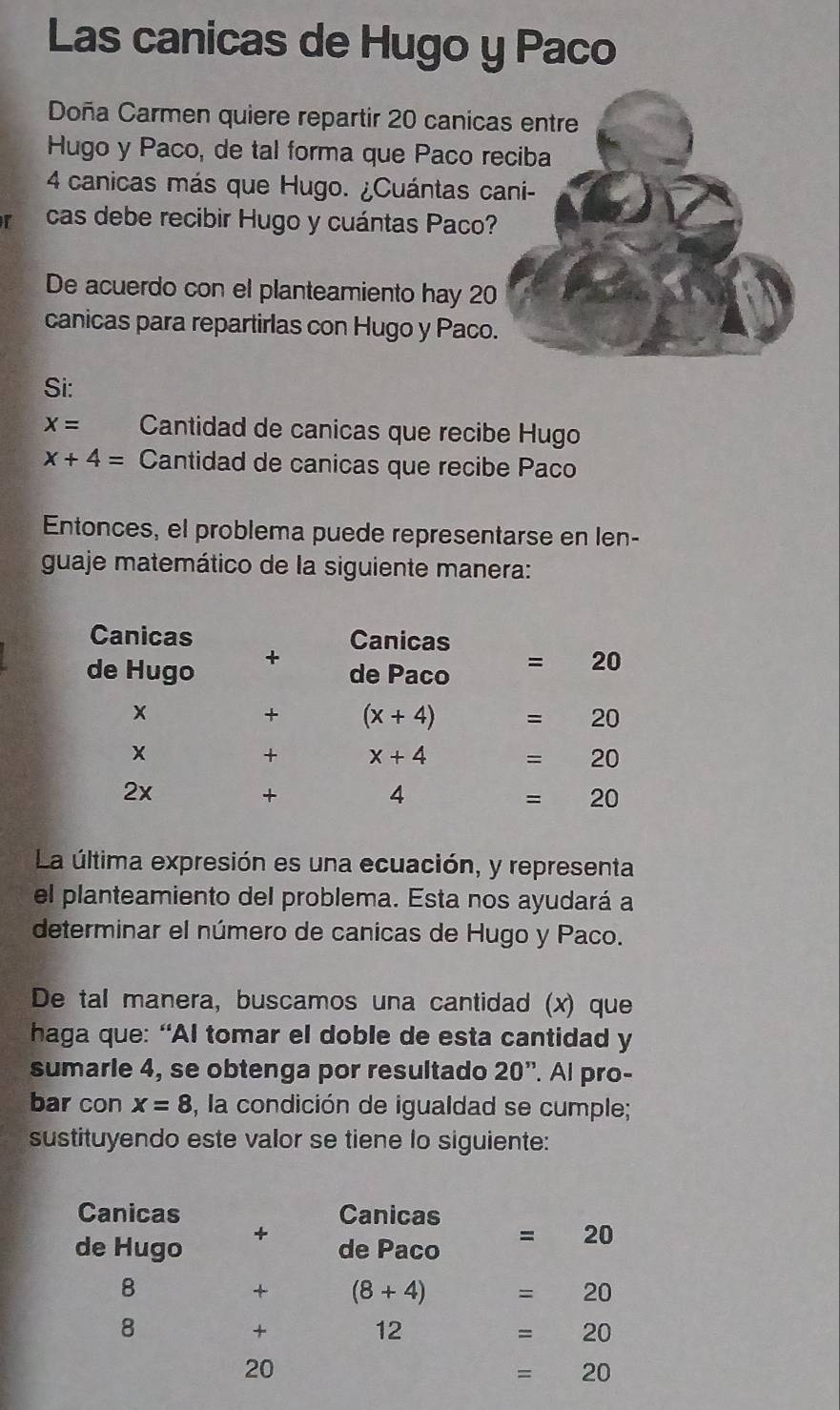 Las canicas de Hugo y Paco
Doña Carmen quiere repartir 20 canicas entre
Hugo y Paco, de tal forma que Paco reciba
4 canicas más que Hugo. ¿Cuántas cani-
r cas debe recibir Hugo y cuántas Paco?
De acuerdo con el planteamiento hay 20
canicas para repartirlas con Hugo y Paco.
Si:
x= Cantidad de canicas que recibe Hugo
x+4= Cantidad de canicas que recibe Paco
Entonces, el problema puede representarse en len-
guaje matemático de la siguiente manera:
La última expresión es una ecuación, y representa
el planteamiento del problema. Esta nos ayudará a
determinar el número de canicas de Hugo y Paco.
De tal manera, buscamos una cantidad (x) que
haga que: “AI tomar el doble de esta cantidad y
sumarie 4, se obtenga por resultado 20'' Al pro-
bar con x=8 3, la condición de igualdad se cumple;
sustituyendo este valor se tiene lo siguiente:
Canicas Canicas
de Hugo +
de Paco =20
8
+ (8+4) =20
8
+
12
=20
20
=20