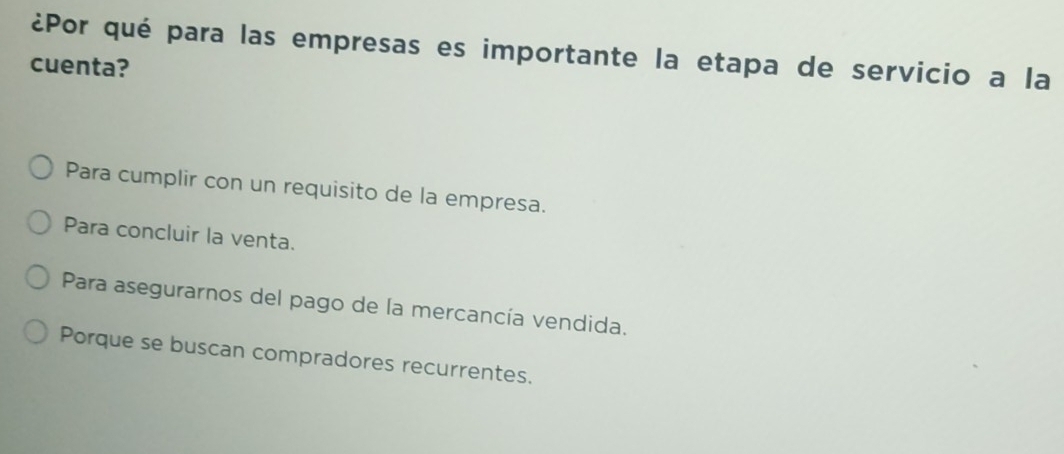 ¿Por qué para las empresas es importante la etapa de servicio a la
cuenta?
Para cumplir con un requisito de la empresa.
Para concluir la venta.
Para asegurarnos del pago de la mercancía vendida.
Porque se buscan compradores recurrentes.