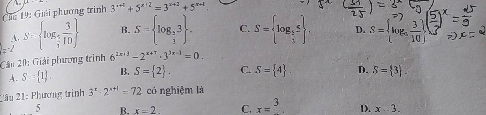 x-2
Câu 19: Giải phương trình 3^(x+1)+5^(x+2)=3^(x+2)+5^(x+1).
A. S= log _ 5/3  3/10 
C.
B. S= log _ 5/3 3. S= log _ 5/3 5. D. S= log _3 3/10 
Câu 20: Giải phương trình 6^(2x+3)-2^(x+7)· 3^(3x-1)=0.
A. S= 1. B. S= 2.
C. S= 4. D. S= 3. 
Câu 21: Phương trình 3^x· 2^(x+1)=72 có nghiệm là
5
B. x=2. C. x=frac 3.
D. x=3.