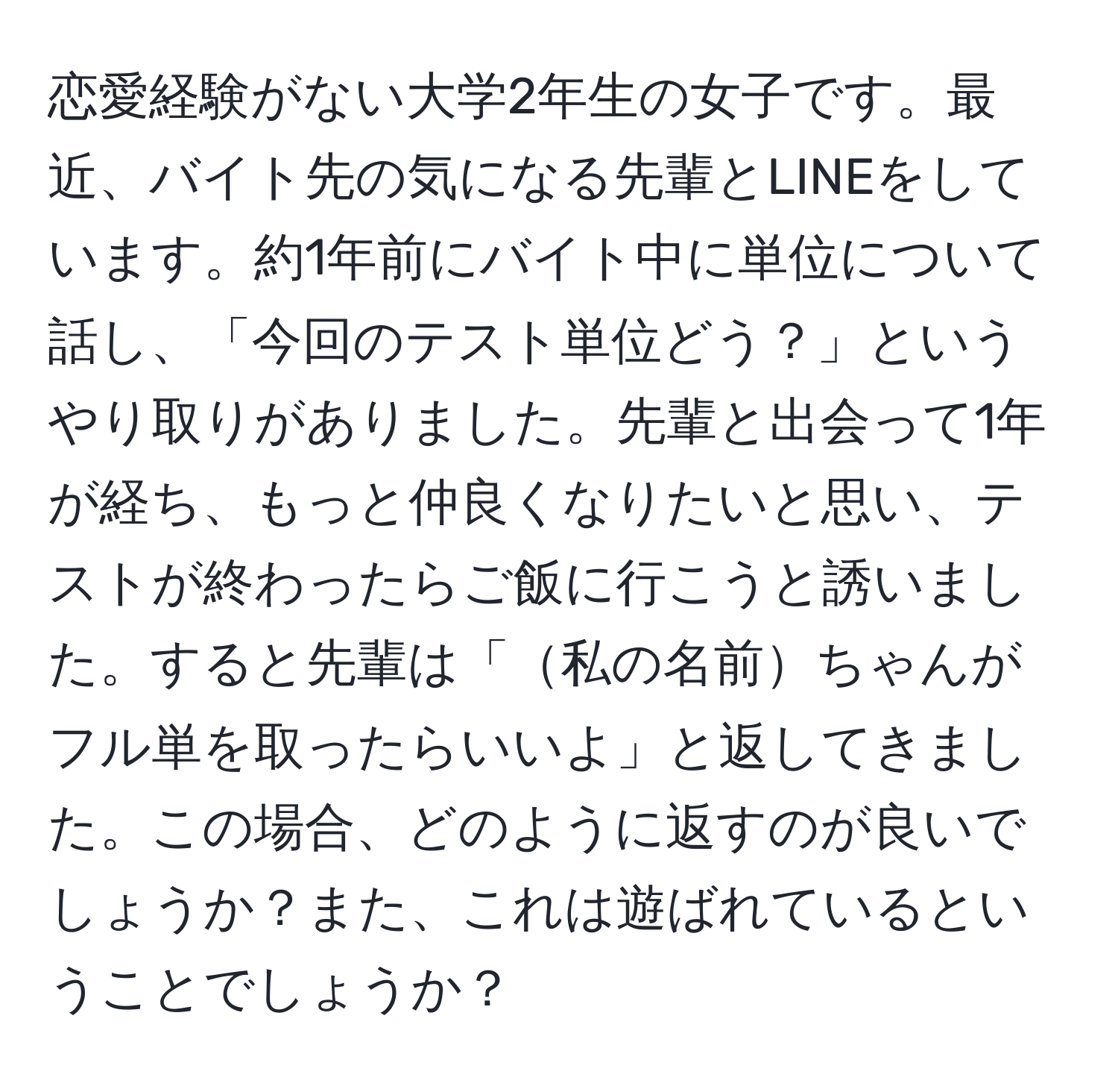 恋愛経験がない大学2年生の女子です。最近、バイト先の気になる先輩とLINEをしています。約1年前にバイト中に単位について話し、「今回のテスト単位どう？」というやり取りがありました。先輩と出会って1年が経ち、もっと仲良くなりたいと思い、テストが終わったらご飯に行こうと誘いました。すると先輩は「私の名前ちゃんがフル単を取ったらいいよ」と返してきました。この場合、どのように返すのが良いでしょうか？また、これは遊ばれているということでしょうか？