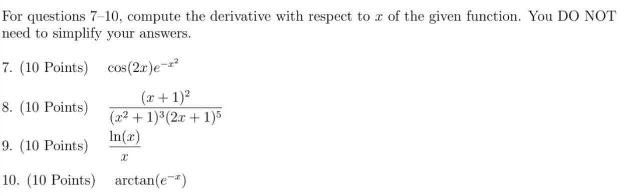 For questions 7-10, compute the derivative with respect to x of the given function. You DO NOT 
need to simplify your answers. 
7. (10 Points) cos (2x)e^(-x^2)
8. (10 Points) frac (x+1)^2(x^2+1)^3(2x+1)^5
9. (10 Points)  ln (x)/x 
10. (10 Points) arctan (e^(-x))