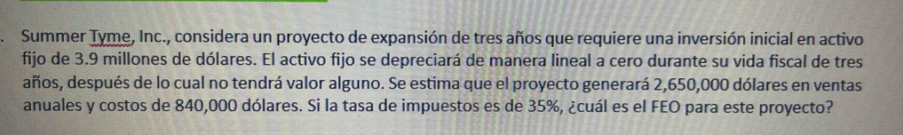 Summer Tyme, Inc., considera un proyecto de expansión de tres años que requiere una inversión inicial en activo 
fijo de 3.9 millones de dólares. El activo fijo se depreciará de manera lineal a cero durante su vida fiscal de tres 
años, después de lo cual no tendrá valor alguno. Se estima que el proyecto generará 2,650,000 dólares en ventas 
anuales y costos de 840,000 dólares. Si la tasa de impuestos es de 35%, ¿cuál es el FEO para este proyecto?