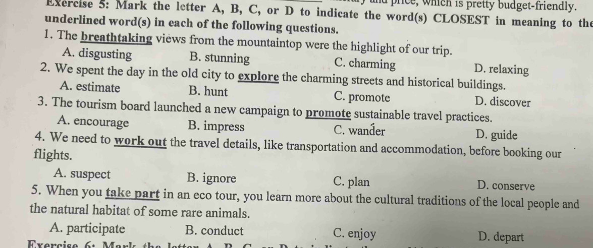 price, which is pretty budget-friendly.
Exercise 5: Mark the letter A, B, C, or D to indicate the word(s) CLOSEST in meaning to the
underlined word(s) in each of the following questions.
1. The breathtaking views from the mountaintop were the highlight of our trip.
A. disgusting B. stunning C. charming D. relaxing
2. We spent the day in the old city to explore the charming streets and historical buildings.
A. estimate B. hunt C. promote D. discover
3. The tourism board launched a new campaign to promote sustainable travel practices.
A. encourage B. impress C. wanđer D. guide
4. We need to work out the travel details, like transportation and accommodation, before booking our
flights.
A. suspect B. ignore C. plan
D. conserve
5. When you take part in an eco tour, you learn more about the cultural traditions of the local people and
the natural habitat of some rare animals.
A. participate B. conduct C. enjoy D. depart
Exercise 6: Mark