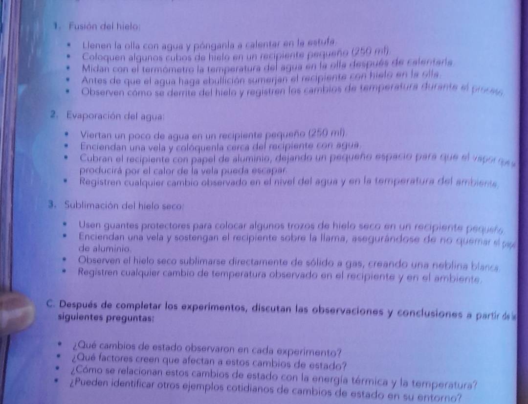 Fusión del hielo:
Llenen la olla con agua y pónganía a calentar en la estufa.
Coloquen algunos cubos de hielo en un recipiente pequeño (256 mh
Midan con el termómetro la temperatura del agua en la olla después de calentaria
Antes de que el agua haga ebullición sumerjan el recipiente con hielo en la olla.
Observen cómo se derrite del hielo y registren los cambios de temperatura durante el proces
2. Evaporación del agua:
Viertan un poco de agua en un recipiente pequeño (250 ml).
Enciendan una vela y colóquenla cerca del recipiente con agua.
Cubran el recipiente con pápel de aluminio, dejando un pequeño espacio para que el vapor  s 
producirá por el calor de la vela pueda escapar.
Registren cualquier cambio observado en el nivel del agua y en la temperatura del ambiente,
3. Sublimación del hielo seco:
Usen guantes protectores para colocar algunos trozos de hielo seco en un recipiente pequeñ
Enciendan una vela y sostengan el recipiente sobre la llama, asegurándose de no quemar el p
de aluminio.
Observen el hielo seco sublimarse directamente de sólido a gas, creando una neblina blanca
Registren cualquier cambio de temperatura observado en el recipiente y en el ambiente.
C. Después de completar los experimentos, discutan las observaciones y conclusiones a partir dse 
siguientes preguntas:
¿Qué cambios de estado observaron en cada experimento?
¿Qué factores creen que afectan a estos cambios de estado?
¿Cómo se relacionan estos cambios de estado con la energía térmica y la temperatura?
¿Pueden identificar otros ejemplos cotidianos de cambios de estado en su entorno?