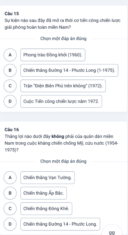 Sự kiện nào sau đây đã mở ra thời cơ tiến công chiến lược
giải phóng hoàn toàn miền Nam?
Chọn một đáp án đúng
A Phong trào Đồng khởi (1960).
B Chiến thắng Đường 14 - Phước Long (1-1975).
C Trận "Điện Biên Phủ trên không" (1972).
D Cuộc Tiến công chiến lược năm 1972.
Câu 16
Thắng lợi nào dưới đây không phải của quân dân miền
Nam trong cuộc kháng chiến chống Mỹ, cứu nước (1954-
1975)?
Chọn một đáp án đúng
A Chiến thắng Vạn Tường.
B Chiến thắng Ấp Bắc.
C Chiến thắng Đông Khê.
D Chiến thẳng Đường 14 - Phước Long.