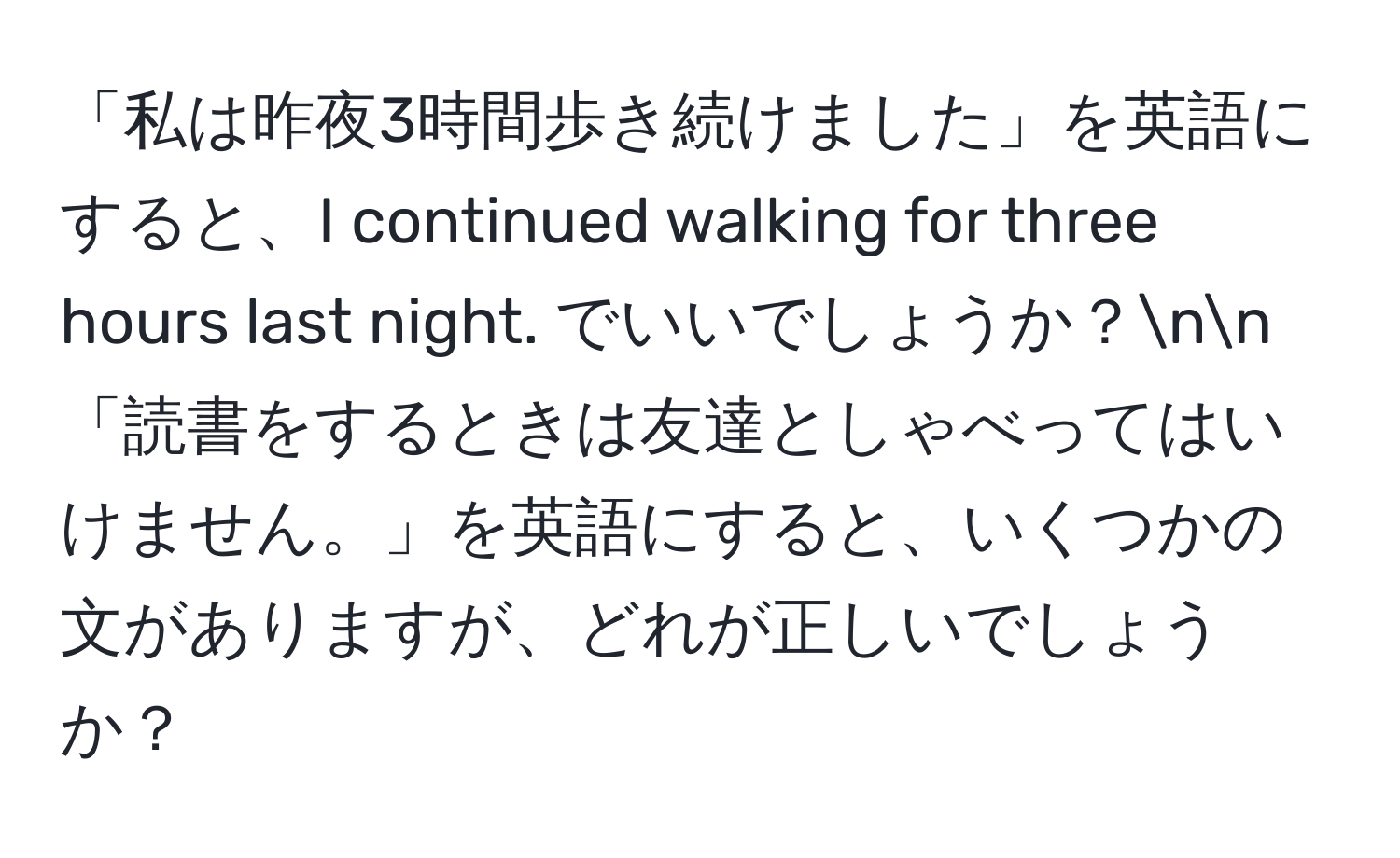 「私は昨夜3時間歩き続けました」を英語にすると、I continued walking for three hours last night. でいいでしょうか？nn「読書をするときは友達としゃべってはいけません。」を英語にすると、いくつかの文がありますが、どれが正しいでしょうか？