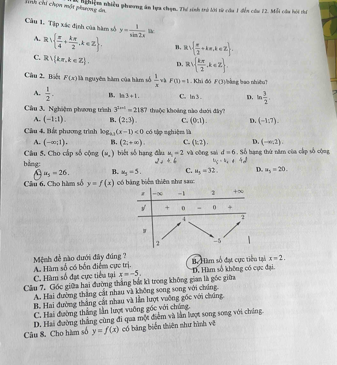 sinh chỉ chọn một phương án.
nghiệm nhiều phương án lựa chọn. Thí sinh trả lời từ câu 1 đến câu 12. Mỗi câu hỏi thí
Câu 1. Tập xác định của hàm số y= 1/sin 2x  là:
A. R  π /4 + kπ /2 ,k∈ Z .
B. R  π /2 +kπ ,k∈ Z .
C. R kπ ,k∈ Z .
D. R  kπ /2 ,k∈ Z .
Câu 2. Biết F(x) là nguyên hàm của hàm số  1/x  và F(1)=1. Khi đó F(3) bằng bao nhiêu?
A.  1/2 .
B. ln 3+1. C. ln 3. D. ln  3/2 .
Câu 3. Nghiệm phương trình 3^(2x+1)=2187 thuộc khoảng nào dưới đây?
A. (-1;1). B. (2;3). C. (0;1). D. (-1;7).
Câu 4. Bất phương trình log _0,2(x-1)<0</tex> có tập nghiệm là
A. (-∈fty ;1). B. (2;+∈fty ). C. (1;2). D. (-∈fty ;2).
Câu 5. Cho cấp số cộng (u_n) biết số hạng đầu u_1=2 và công sai d=6. Số hạng thứ năm của cấp số cộng
bằng:
A u_5=26.
B. u_5=5. C. u_5=32. D. u_5=20.
Câu 6. Cho hàm số y=f(x) có bảng biến thiên như sau:
Mệnh đề nào dưới đây đúng ?
A. Hàm số có bốn điểm cực trị. B. Hàm số đạt cực tiểu tại x=2.
C. Hàm số đạt cực tiểu tại x=-5. D. Hàm số không có cực đại.
Câu 7. Góc giữa hai đường thẳng bất kì trong không gian là góc giữa
A. Hai đường thắng cắt nhau và không song song với chúng.
B. Hai đường thẳng cắt nhau và lần lượt vuông góc với chúng.
C. Hai đường thẳng lần lượt vuông góc với chúng.
D. Hai đường thẳng cùng đi qua một điểm và lần lượt song song với chúng.
Câu 8. Cho hàm số y=f(x) có bảng biến thiên như hình vẽ