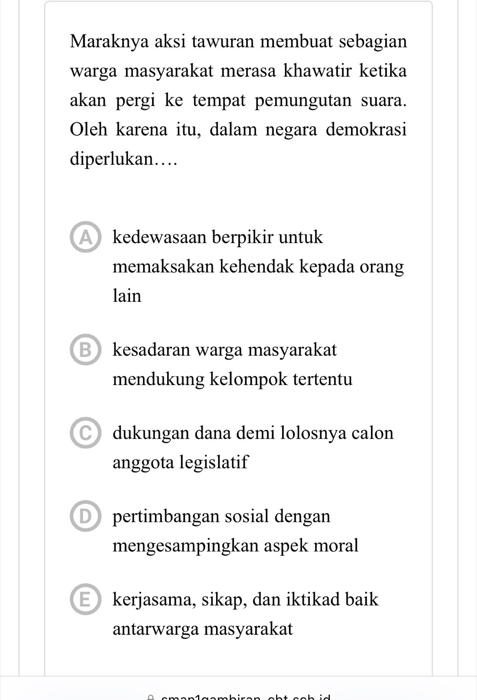 Maraknya aksi tawuran membuat sebagian
warga masyarakat merasa khawatir ketika
akan pergi ke tempat pemungutan suara.
Oleh karena itu, dalam negara demokrasi
diperlukan…
A kedewasaan berpikir untuk
memaksakan kehendak kepada orang
lain
Bkesadaran warga masyarakat
mendukung kelompok tertentu
dukungan dana demi lolosnya calon
anggota legislatif
D pertimbangan sosial dengan
mengesampingkan aspek moral
E kerjasama, sikap, dan iktikad baik
antarwarga masyarakat