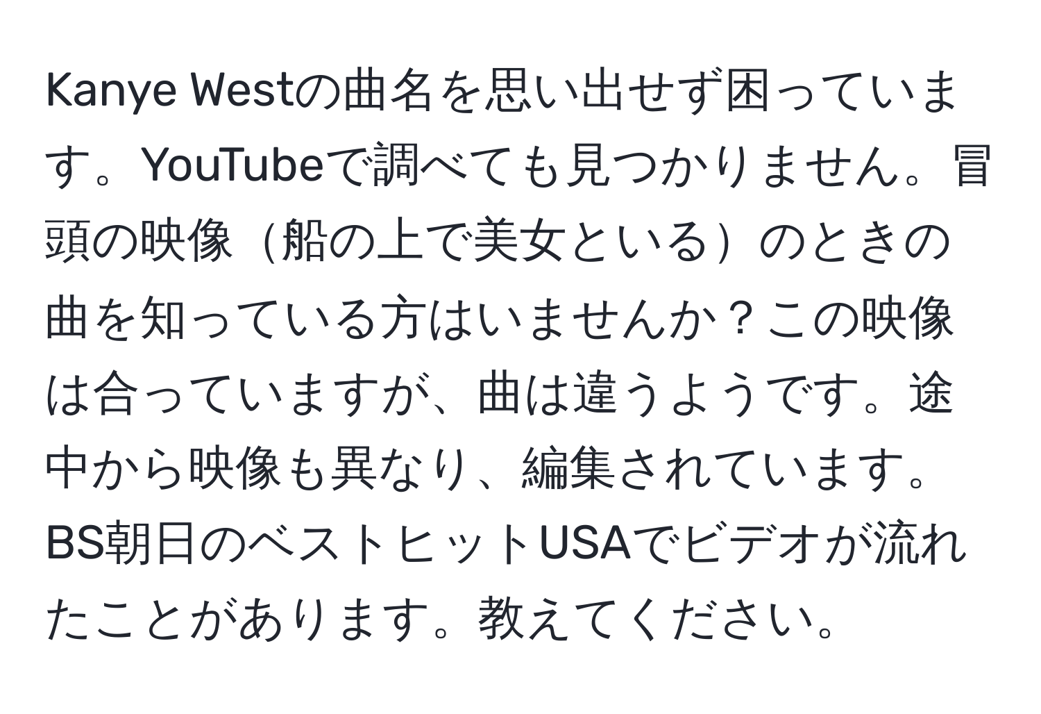 Kanye Westの曲名を思い出せず困っています。YouTubeで調べても見つかりません。冒頭の映像船の上で美女といるのときの曲を知っている方はいませんか？この映像は合っていますが、曲は違うようです。途中から映像も異なり、編集されています。BS朝日のベストヒットUSAでビデオが流れたことがあります。教えてください。