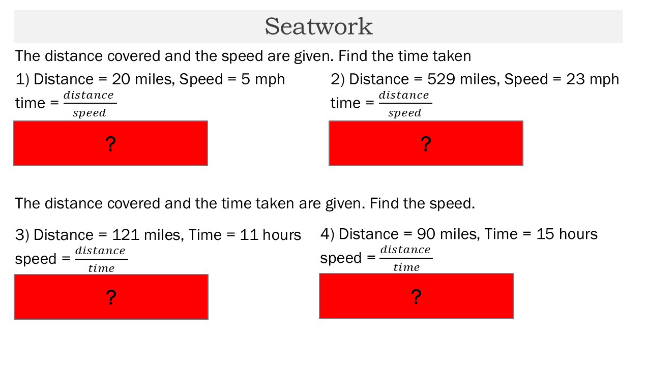 Seatwork 
The distance covered and the speed are given. Find the time taken 
1) Distance = 20 miles, Speed =5mph 2) Distance =529 miles, Speed =23mph
time= distan ce/speed 
time= distan ce/speed 
? 
? 
The distance covered and the time taken are given. Find the speed. 
3) Distance = 121 m iles, Time =11 hours 4) Distance = 90 miles, Time =15 hours
speed = distan ce/time 
speed= distan ce/time 
? 
?