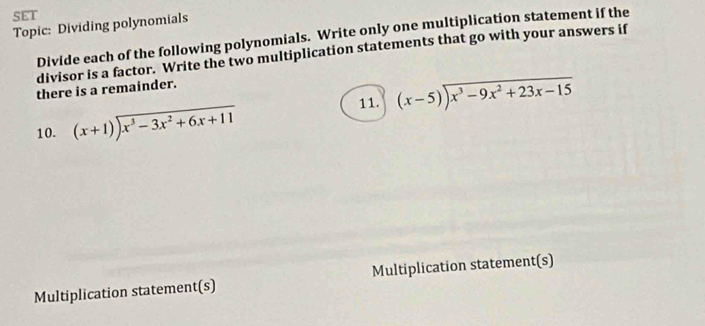 SET 
Topic: Dividing polynomials 
Divide each of the following polynomials. Write only one multiplication statement if the 
divisor is a factor. Write the two multiplication statements that go with your answers if 
there is a remainder. 
11. (x-5)encloselongdiv x^3-9x^2+23x-15
10. beginarrayr  (x+1)encloselongdiv x^3-3x^2+6x+11endarray
Multiplication statement(s) Multiplication statement(s)