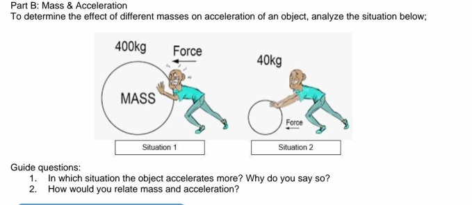 Mass & Acceleration 
To determine the effect of different masses on acceleration of an object, analyze the situation below;
40kg
Situation 1 Situation 2 
Guide questions: 
1. In which situation the object accelerates more? Why do you say so? 
2. How would you relate mass and acceleration?