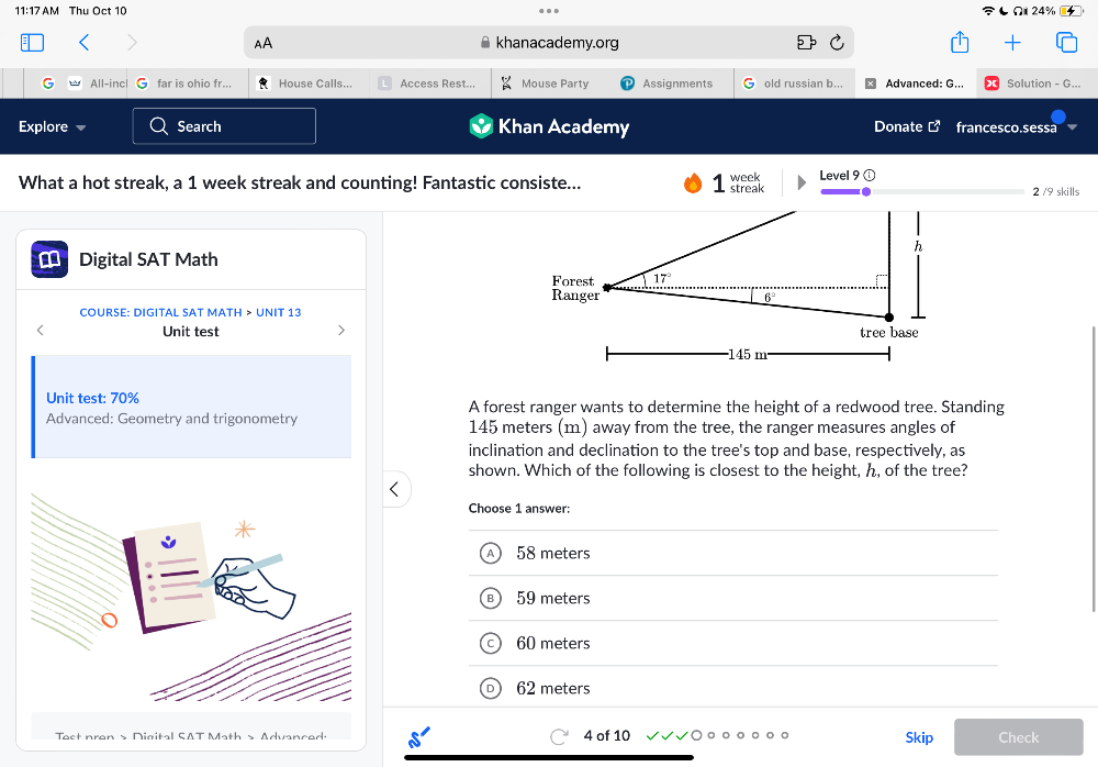 11:17 AM Thu Oct 10 Ω 24%
AA khanacademy.org
All-inc far is ohio fr... House Calls... Access Rest... Mouse Party Assignments G old russian b.. Advanced: G... Solution - G...
Explore Search Khan Academy
Donate francesco.sessa
What a hot streak, a 1 week streak and counting! Fantastic consiste...  Level 9 2 /9 skills
Digital SAT Math
COURSE: DIGITAL SAT MATH > UNIT 13
Unit test
Unit test: 70% A forest ranger wants to determine the height of a redwood tree. Standing
Advanced: Geometry and trigonometry 145 meters (m) away from the tree, the ranger measures angles of
inclination and declination to the tree's top and base, respectively, as
shown. Which of the following is closest to the height, ん, of the tree?
Choose 1 answer:
58 meters
59 meters
60 meters
62 meters
Tact nron s Digital SAT Math s Advanced 4 of 10 Skip Check