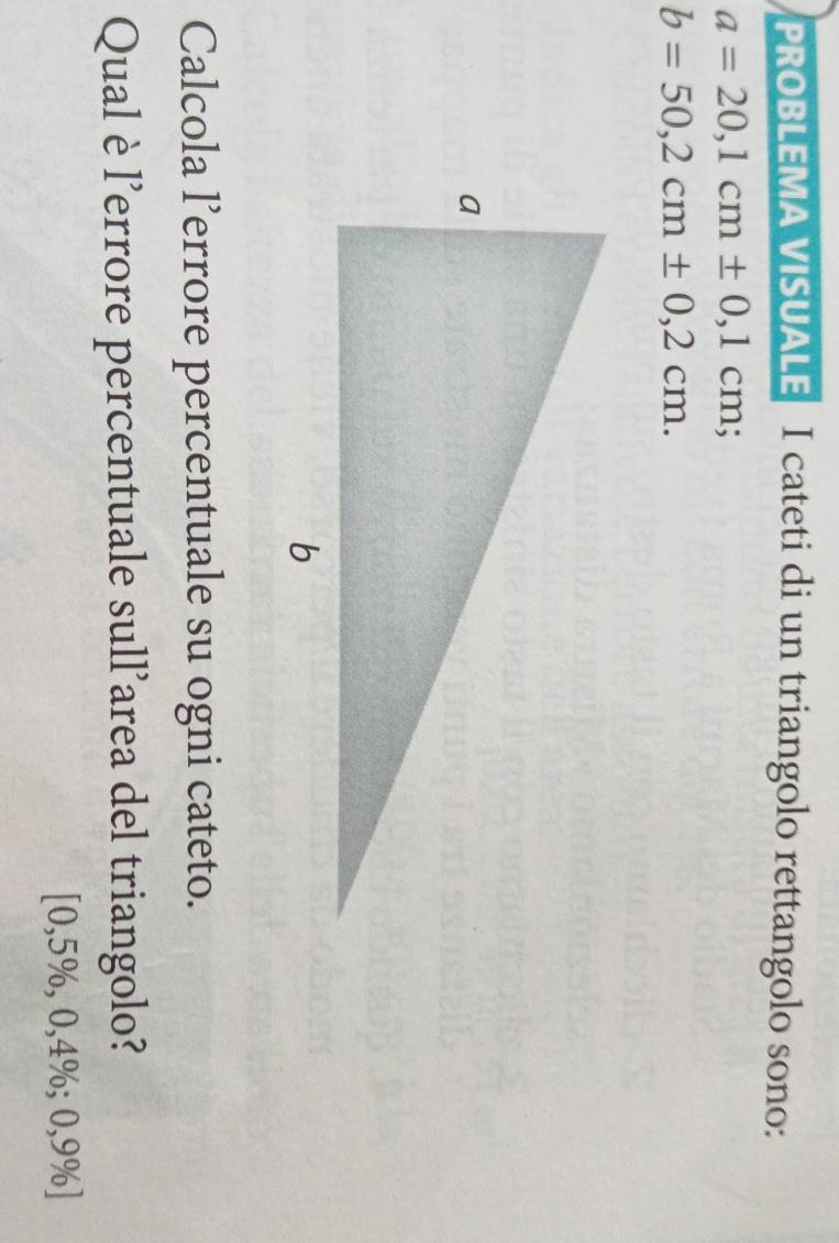 PROBLEMA VISUALE I cateti di un triangolo rettangolo sono:
a=20,1cm± 0,1cm;
b=50,2cm± 0,2cm. 
Calcola l’errore percentuale su ogni cateto. 
Qual è l'errore percentuale sull'area del triangolo?
[0,5% ,0,4%; 0, 9% ]