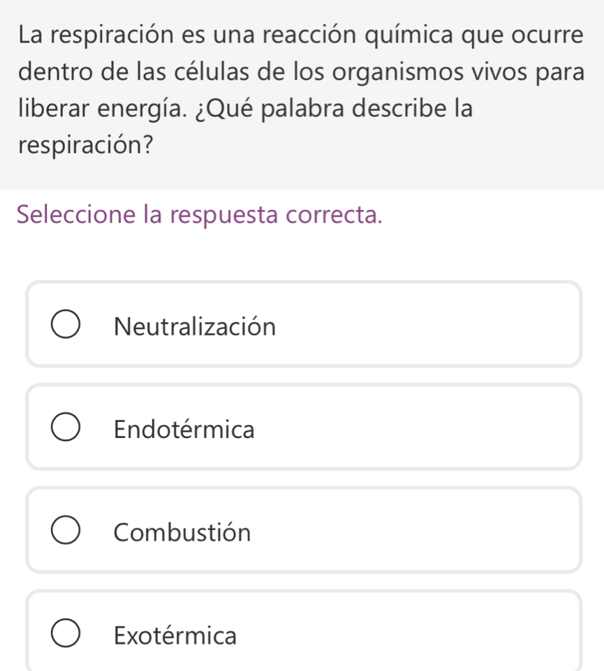 La respiración es una reacción química que ocurre
dentro de las células de los organismos vivos para
liberar energía. ¿Qué palabra describe la
respiración?
Seleccione la respuesta correcta.
Neutralización
Endotérmica
Combustión
Exotérmica