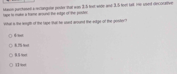 Mason purchased a rectangular poster that was 2,5 feet wide and 3,5 feet tall. He used decorative
tape to make a frame around the edge of the poster.
What is the length of the tape that he used around the edge of the poster?
6 feet
8.75 feel
9.5 feet
12 feet