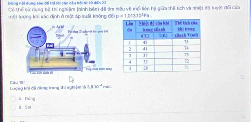 Dùng nội dung sau để trả lời các câu hỏi từ 19 đến 22
Có thể sử dụng bộ thí nghiệm (hình bên) để tìm hiểu về mối liên hệ giữa thể tích và nhiệt độ tuyệt đối của
một lượng khi xác định ở một áp suất không đối p=1,013.10^5Pa.
Câu 19:
Lượng khí đã dùng trong thí nghiệm là 3.8.10^(-4) mol.
A. Dúng
B. Sai