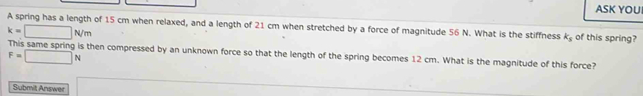 ASK YOU 
A spring has a length of 15 cm when relaxed, and a length of 21 cm when stretched by a force of magnitude 56 N. What is the stiffness k_s of this spring?
k=□ N/m
F=□ N
s then compressed by an unknown force so that the length of the spring becomes 12 cm. What is the magnitude of this force? 
Submit Answer