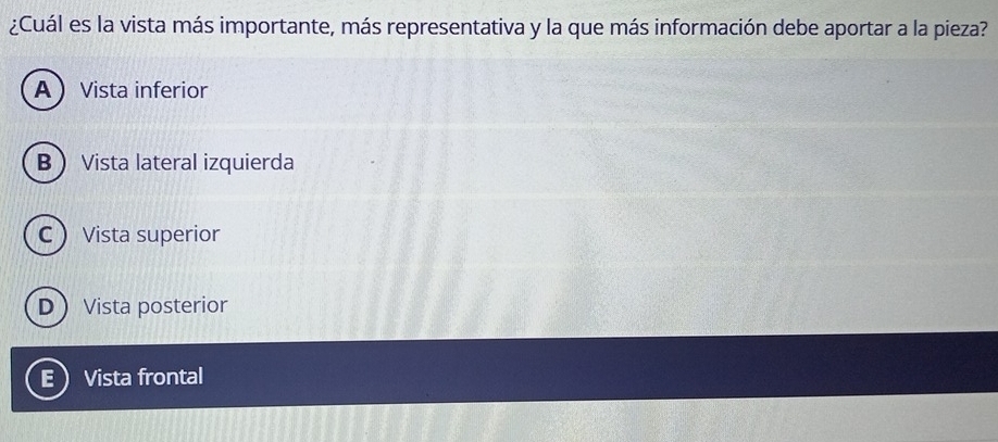 ¿Cuál es la vista más importante, más representativa y la que más información debe aportar a la pieza?
AVista inferior
B Vista lateral izquierda
C Vista superior
DVista posterior
E ) Vista frontal