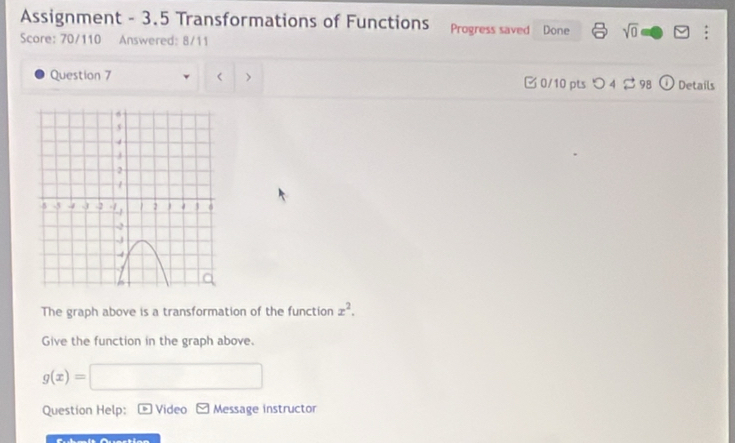 Assignment - 3.5 Transformations of Functions Progress saved Done sqrt(0) : 
Score: 70/110 Answered: 8/11 
Question 7 t > □0/10 pts つ4 2 98 1 Detaíls 
The graph above is a transformation of the function x^2. 
Give the function in the graph above.
g(x)=
Question Help: Video Message instructor