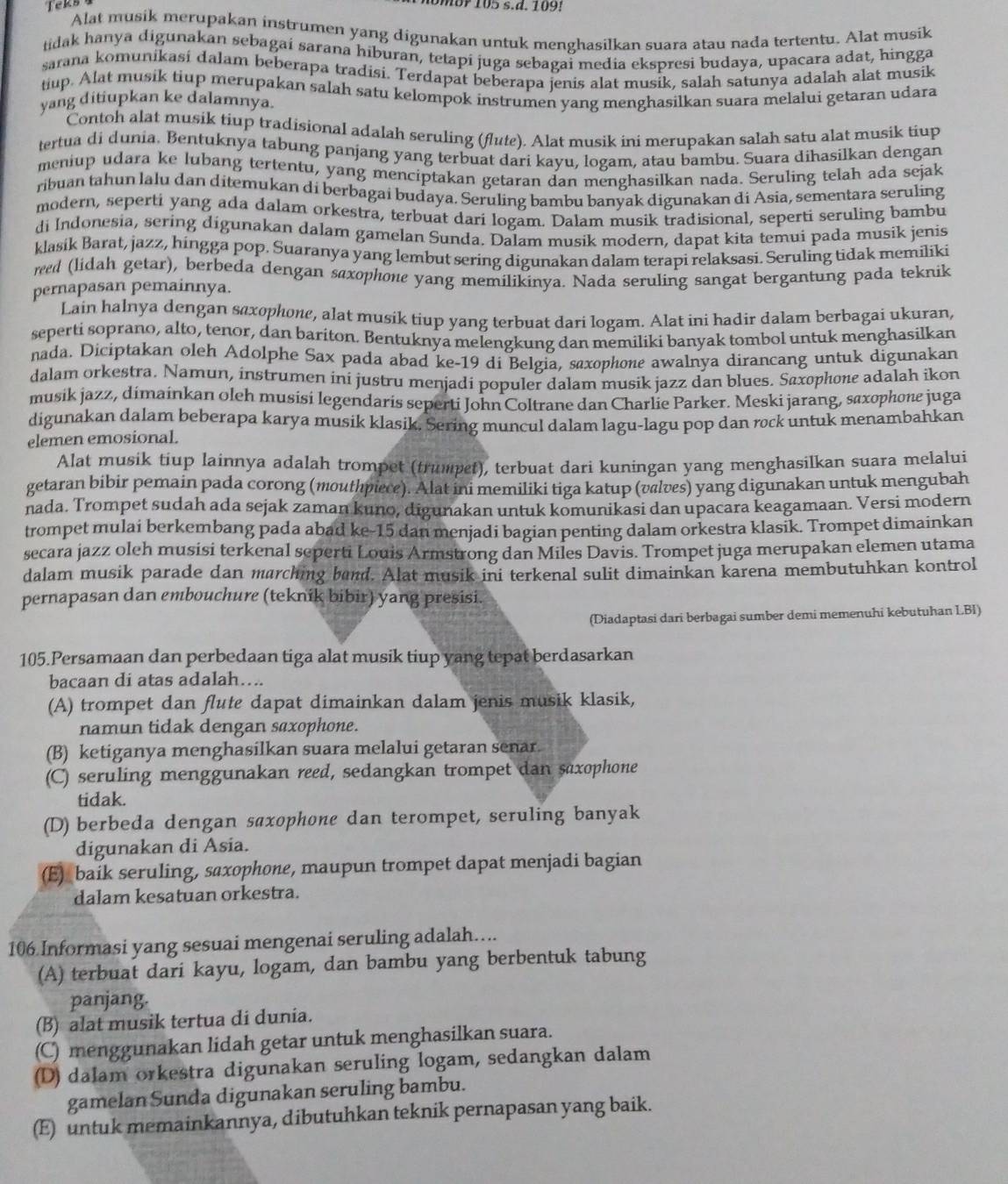 Teks
Alat musik merupakan instrumen yang digunakan untuk menghasilkan suara atau nada tertentu. Alat musik
tidak hanya digunakan sebagai sarana hiburan, tetapi juga sebagai media ekspresi budaya, upacara adat, hingga
sarana komunikasi dalam beberapa tradisi. Terdapat beberapa ienis alat musik, salah satunya adalah alat musik
tiup. Alat musik tiup merupakan salah satu kelompok instrumen yang menghasilkan suara melalui getaran udara
yang ditiupkan ke dalamnya.
Contoh alat musik tiup tradisional adalah seruling (flute). Alat musik ini merupakan salah satu alat musik tiup
tertua di dunia. Bentuknya tabung panjang yang terbuat dari kayu, logam, atau bambu. Suara dihasilkan dengan
meniup udara ke lubang tertentu, yang menciptakan getaran dan menghasilkan nada. Seruling telah ada sejak
ribuan tahun lalu dan ditemukan di berbagai budaya. Seruling bambu banyak digunakan di Asia, sementara seruling
modern, seperti yang ada dalam orkestra, terbuat dari logam. Dalam musik tradisional, seperti seruling bambu
di Indonesia, sering digunakan dalam gamelan Sunda. Dalam musik modern, dapat kita temui pada musik jenis
klasik Barat, jazz, hingga pop. Suaranya yang lembut sering digunakan dalam terapi relaksasi. Seruling tidak memiliki
reed (lidah getar), berbeda dengan saxophone yang memilikinya. Nada seruling sangat bergantung pada teknik
pernapasan pemainnya.
Lain halnya dengan saxophone, alat musik tiup yang terbuat dari logam. Alat ini hadir dalam berbagai ukuran,
seperti soprano, alto, tenor, dan bariton. Bentuknya melengkung dan memiliki banyak tombol untuk menghasilkan
nada. Diciptakan oleh Adolphe Sax pada abad ke-19 di Belgia, saxophone awalnya dirancang untuk digunakan
dalam orkestra. Namun, instrumen iní justru menjadí populer dalam musik jazz dan blues. Saxophone adalah ikon
musik jazz, dimainkan oleh musisi legendaris seperti John Coltrane dan Charlie Parker. Meski jarang, saxophone juga
digunakan dalam beberapa karya musik klasik. Sering muncul dalam lagu-lagu pop dan rock untuk menambahkan
elemen emosional.
Alat musik tiup lainnya adalah trompet (trumpet), terbuat dari kuningan yang menghasilkan suara melalui
getaran bibir pemain pada corong (mouthpiece). Alat ini memiliki tiga katup (vælves) yang digunakan untuk mengubah
nada. Trompet sudah ada sejak zaman kuno, digunakan untuk komunikasi dan upacara keagamaan. Versi modern
trompet mulai berkembang pada abad ke-15 dan menjadi bagian penting dalam orkestra klasik. Trompet dimainkan
secara jazz oleh musisi terkenal seperti Louis Armstrong dan Miles Davis. Trompet juga merupakan elemen utama
dalam musik parade dan marching band. Alat musik ini terkenal sulit dimainkan karena membutuhkan kontrol
pernapasan dan embouchure (teknik bibir) yang presisi.
(Diadaptasi dari berbagai sumber demi memenuhi kebutuhan LBI)
105.Persamaan dan perbedaan tiga alat musik tiup yang tepat berdasarkan
bacaan di atas adalah….
(A) trompet dan flute dapat dimainkan dalam jenis musik klasik,
namun tidak dengan saxophone.
(B) ketiganya menghasilkan suara melalui getaran senar.
(C) seruling menggunakan reed, sedangkan trompet dan saxophone
tidak.
(D) berbeda dengan saxophone dan terompet, seruling banyak
digunakan di Asia.
(E) baik seruling, saxophone, maupun trompet dapat menjadi bagian
dalam kesatuan orkestra.
106 Informasi yang sesuai mengenai seruling adalah…...
(A) terbuat dari kayu, logam, dan bambu yang berbentuk tabung
panjang.
(B) alat musik tertua di dunia.
(C) menggunakan lidah getar untuk menghasilkan suara.
(D) dalam orkestra digunakan seruling logam, sedangkan dalam
gamelan Sunda digunakan seruling bambu.
(E) untuk memainkannya, dibutuhkan teknik pernapasan yang baik.