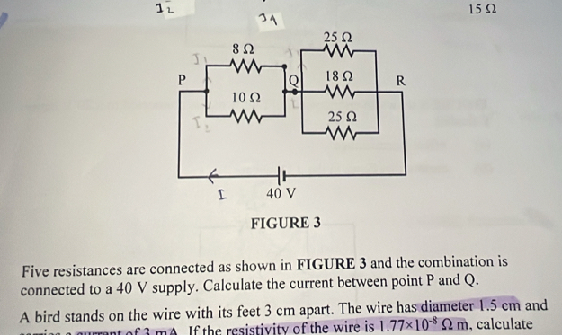 15Ω
FIGURE 3 
Five resistances are connected as shown in FIGURE 3 and the combination is 
connected to a 40 V supply. Calculate the current between point P and Q. 
A bird stands on the wire with its feet 3 cm apart. The wire has diameter 1.5 cm and 
t of 3 mA. If the resistivity of the wire is 1.77* 10^(-8)Omega m , calculate