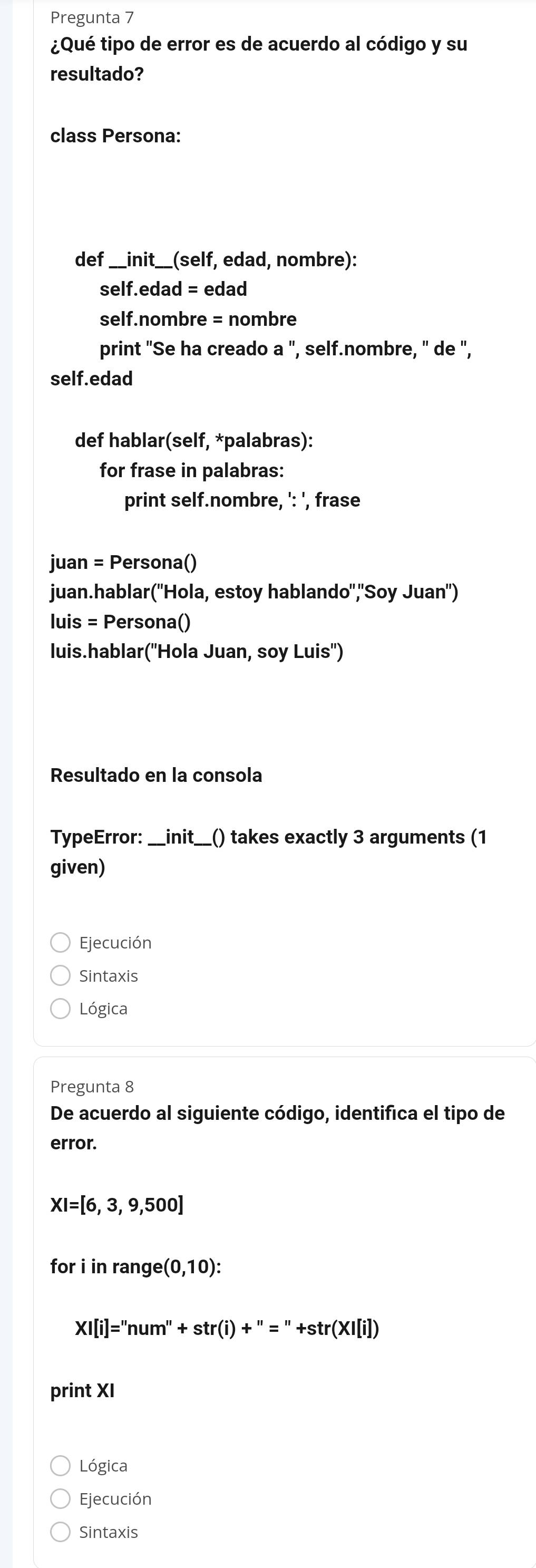 Pregunta 7 
¿Qué tipo de error es de acuerdo al código y su 
resultado? 
class Persona: 
def_ init _ __(self, edad, nombre): 
self.edad = edad 
self.nombre = nombre 
print "Se ha creado a ", self.nombre, " de ", 
self.edad 
def hablar(self, *palabras): 
for frase in palabras: 
print self.nombre, ': ', frase 
juan = Persona() 
juan.hablar('Hola, estoy hablando",'Soy Juan") 
luis = Persona() 
luis.hablar('Hola Juan, soy Luis') 
Resultado en la consola 
TypeError: _init _() takes exactly 3 arguments (1 
given) 
Ejecución 
Sintaxis 
Lógica 
Pregunta 8 
De acuerdo al siguiente código, identifica el tipo de 
error.
XI=[6,3,9,500]
for i in range (0,10) :
XI[i]=''num''+str(i)+''=''+str(XI[i])
print XI 
Lógica 
Ejecución 
Sintaxis